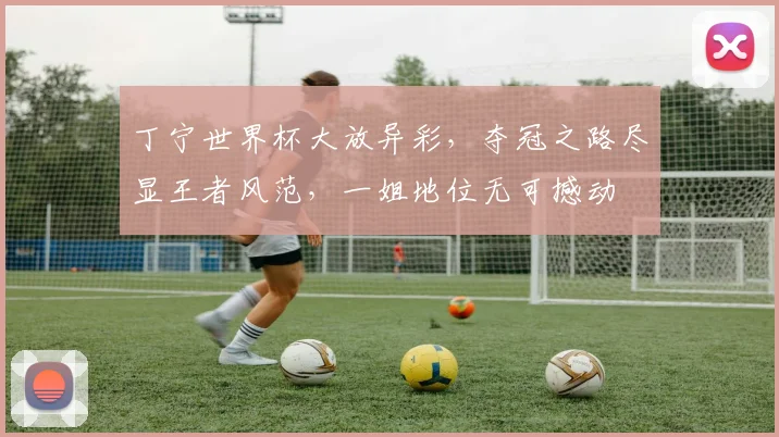 丁宁世界杯大放异彩，夺冠之路尽显王者风范，一姐地位无可撼动